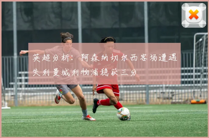 英超分析：阿森纳切尔西客场遭遇失利曼城利物浦稳获三分
