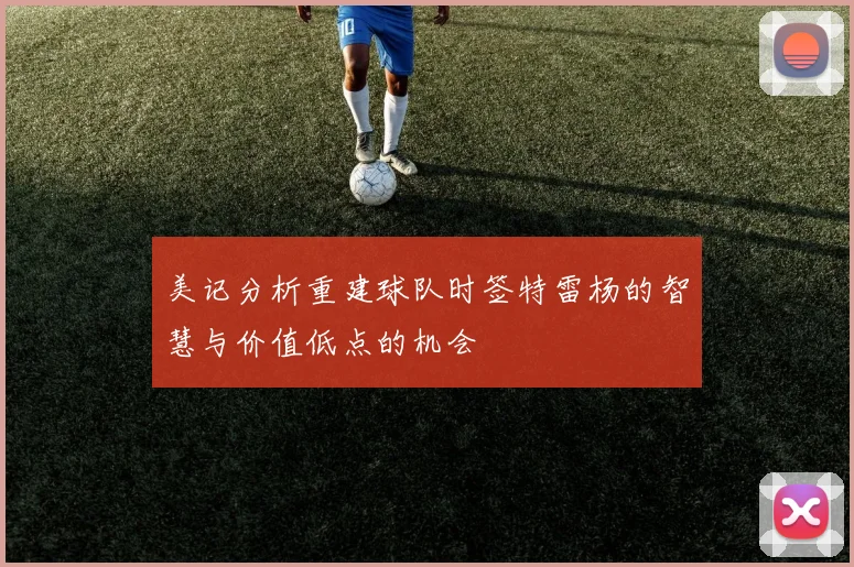 美记分析重建球队时签特雷杨的智慧与价值低点的机会