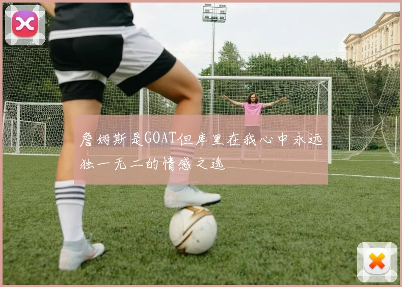 詹姆斯是GOAT但库里在我心中永远独一无二的情感之选