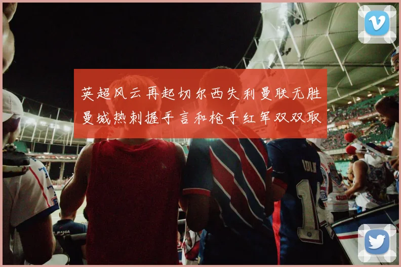 英超风云再起切尔西失利曼联无胜曼城热刺握手言和枪手红军双双取胜