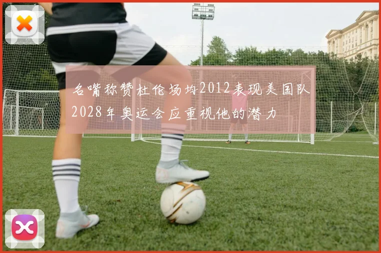 名嘴称赞杜伦场均2012表现美国队2028年奥运会应重视他的潜力