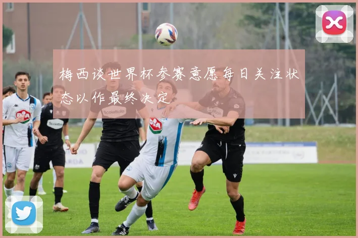 梅西谈世界杯参赛意愿每日关注状态以作最终决定