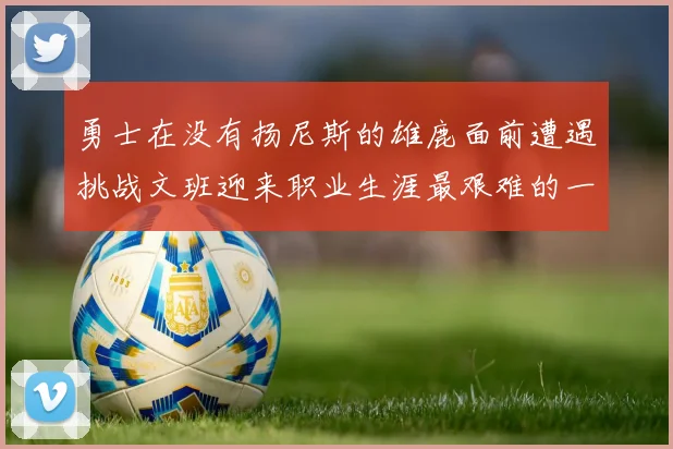 勇士在没有扬尼斯的雄鹿面前遭遇挑战文班迎来职业生涯最艰难的一战