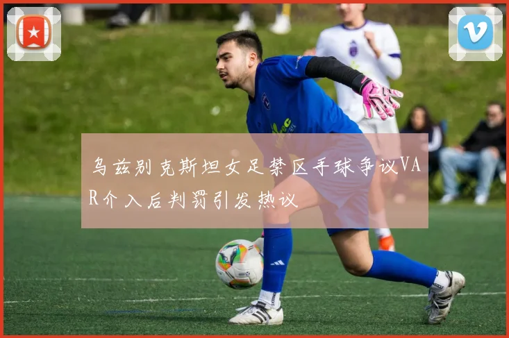乌兹别克斯坦女足禁区手球争议VAR介入后判罚引发热议