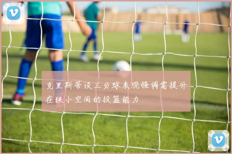 克里斯蒂谈三分球表现强调需提升在狭小空间的投篮能力