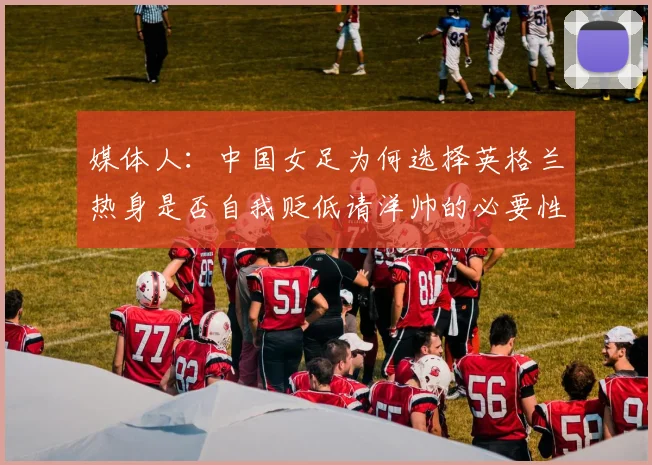 媒体人：中国女足为何选择英格兰热身是否自我贬低请洋帅的必要性何在