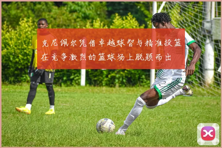克尼佩尔凭借卓越球智与精准投篮在竞争激烈的篮球场上脱颖而出