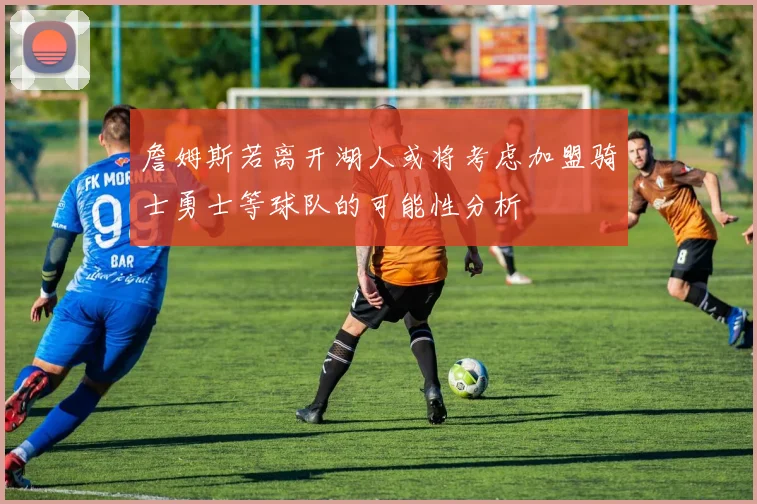 詹姆斯若离开湖人或将考虑加盟骑士勇士等球队的可能性分析