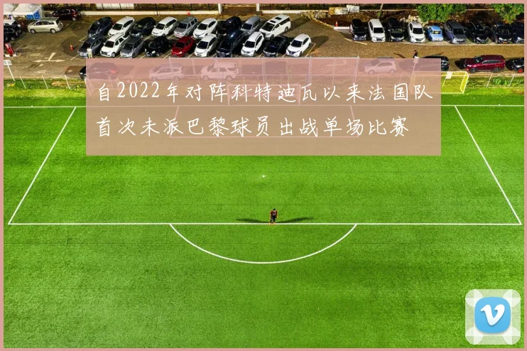 自2022年对阵科特迪瓦以来法国队首次未派巴黎球员出战单场比赛