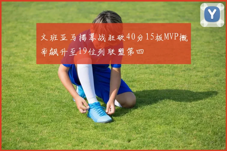 文班亚马揭幕战狂砍40分15板MVP概率飙升至19位列联盟第四