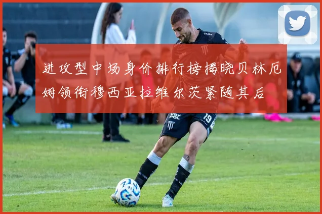 进攻型中场身价排行榜揭晓贝林厄姆领衔穆西亚拉维尔茨紧随其后