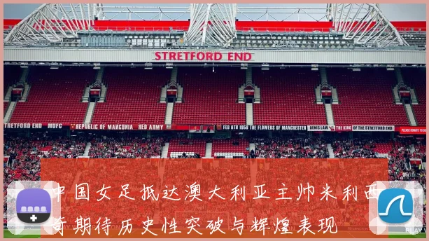 中国女足抵达澳大利亚主帅米利西奇期待历史性突破与辉煌表现