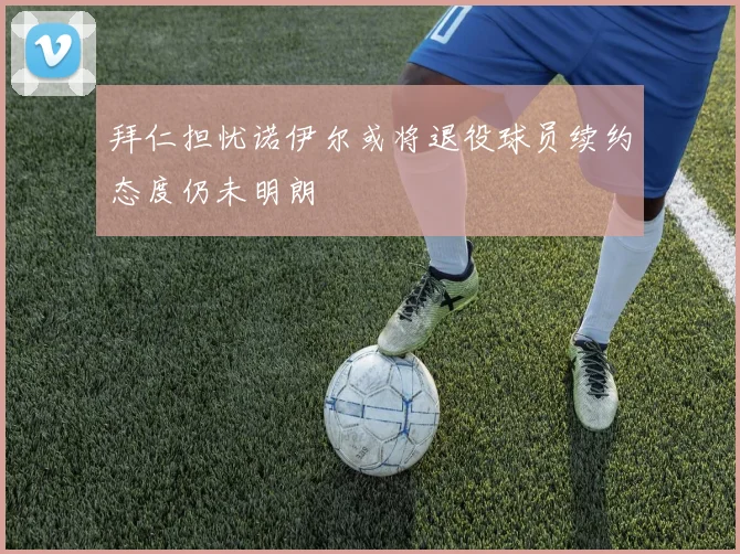 拜仁担忧诺伊尔或将退役球员续约态度仍未明朗