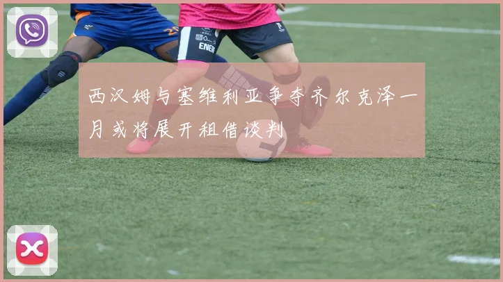 西汉姆与塞维利亚争夺齐尔克泽一月或将展开租借谈判