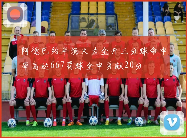 阿德巴约半场火力全开三分球命中率高达667罚球全中贡献20分