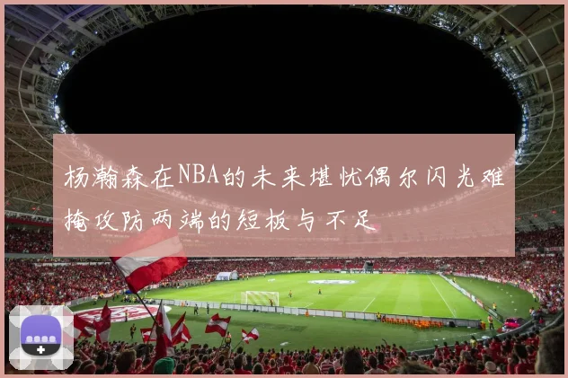 杨瀚森在NBA的未来堪忧偶尔闪光难掩攻防两端的短板与不足
