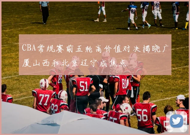 CBA常规赛前五轮高价值对决揭晓广厦山西和北京辽宁成焦点