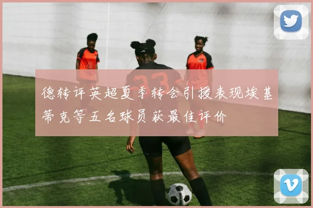 德转评英超夏季转会引援表现埃基蒂克等五名球员获最佳评价