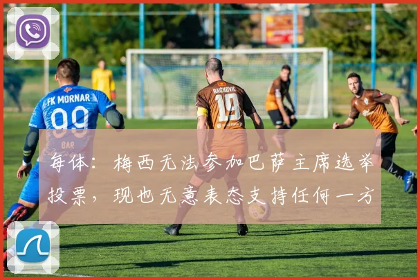 每体：梅西无法参加巴萨主席选举投票，现也无意表态支持任何一方