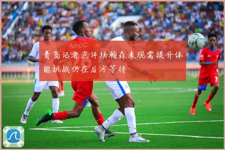 青岛记者点评杨瀚森表现需提升体能挑战仍在后方等待