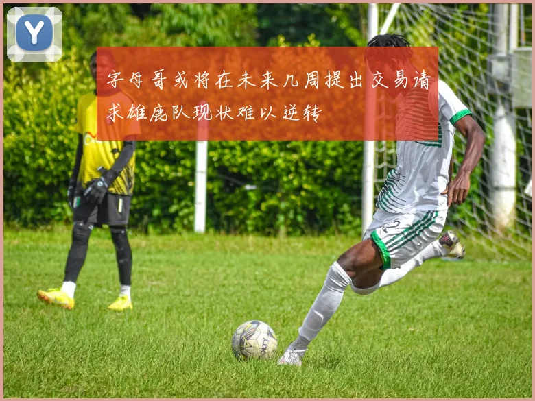 字母哥或将在未来几周提出交易请求雄鹿队现状难以逆转