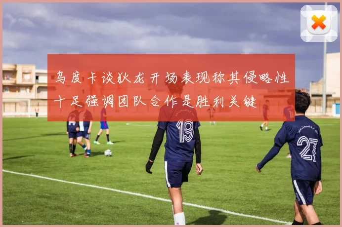乌度卡谈狄龙开场表现称其侵略性十足强调团队合作是胜利关键